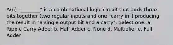 A(n) "________" is a combinational logic circuit that adds three bits together (two regular inputs and one "carry in") producing the result in "a single output bit and a carry". Select one: a. Ripple Carry Adder b. Half Adder c. None d. Multiplier e. Full Adder