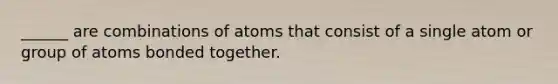 ______ are combinations of atoms that consist of a single atom or group of atoms bonded together.