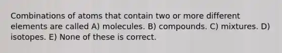 Combinations of atoms that contain two or more different elements are called A) molecules. B) compounds. C) mixtures. D) isotopes. E) None of these is correct.