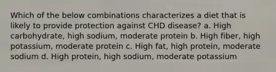 Which of the below combinations characterizes a diet that is likely to provide protection against CHD disease? a. High carbohydrate, high sodium, moderate protein b. High fiber, high potassium, moderate protein c. High fat, high protein, moderate sodium d. High protein, high sodium, moderate potassium