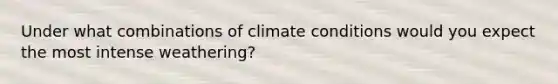 Under what combinations of climate conditions would you expect the most intense weathering?