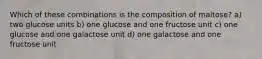 Which of these combinations is the composition of maltose? a) two glucose units b) one glucose and one fructose unit c) one glucose and one galactose unit d) one galactose and one fructose unit