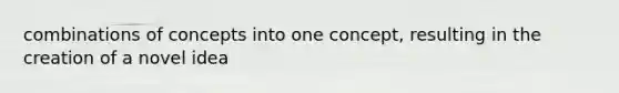 combinations of concepts into one concept, resulting in the creation of a novel idea