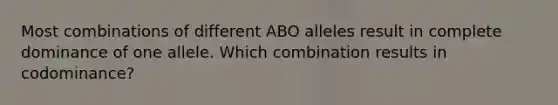 Most combinations of different ABO alleles result in complete dominance of one allele. Which combination results in codominance?