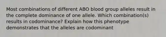 Most combinations of different ABO blood group alleles result in the complete dominance of one allele. Which combination(s) results in codominance? Explain how this phenotype demonstrates that the alleles are codominant