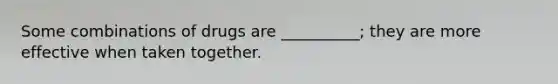 Some combinations of drugs are __________; they are more effective when taken together.