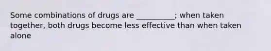 Some combinations of drugs are __________; when taken together, both drugs become less effective than when taken alone