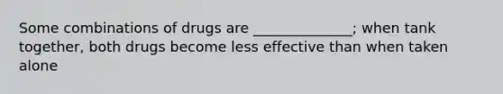 Some combinations of drugs are ______________; when tank together, both drugs become less effective than when taken alone