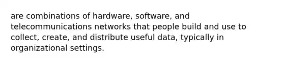 are combinations of hardware, software, and telecommunications networks that people build and use to collect, create, and distribute useful data, typically in organizational settings.