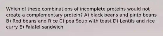 Which of these combinations of incomplete proteins would not create a complementary protein? A) black beans and pinto beans B) Red beans and Rice C) pea Soup with toast D) Lentils and rice curry E) Falafel sandwich