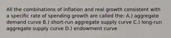 All the combinations of inflation and real growth consistent with a specific rate of spending growth are called the: A.) aggregate demand curve B.) short-run aggregate supply curve C.) long-run aggregate supply curve D.) endowment curve