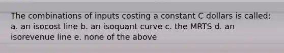 The combinations of inputs costing a constant C dollars is called: a. an isocost line b. an isoquant curve c. the MRTS d. an isorevenue line e. none of the above