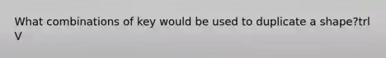 What combinations of key would be used to duplicate a shape?trl V