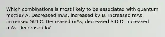 Which combinations is most likely to be associated with quantum mottle? A. Decreased mAs, increased kV B. Increased mAs, increased SID C. Decreased mAs, decreased SID D. Increased mAs, decreased kV