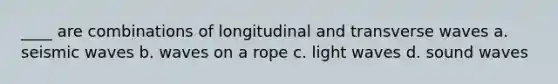 ____ are combinations of longitudinal and transverse waves a. seismic waves b. waves on a rope c. light waves d. sound waves