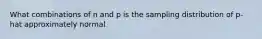 What combinations of n and p is the sampling distribution of p-hat approximately normal