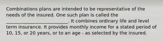 Combinations plans are intended to be representative of the needs of the insured. One such plan is called the ___________________________. It combines ordinary life and level term insurance. It provides monthly income for a stated period of 10, 15, or 20 years, or to an age - as selected by the insured.