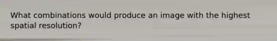 What combinations would produce an image with the highest spatial resolution?