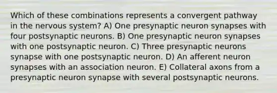 Which of these combinations represents a convergent pathway in the nervous system? A) One presynaptic neuron synapses with four postsynaptic neurons. B) One presynaptic neuron synapses with one postsynaptic neuron. C) Three presynaptic neurons synapse with one postsynaptic neuron. D) An afferent neuron synapses with an association neuron. E) Collateral axons from a presynaptic neuron synapse with several postsynaptic neurons.