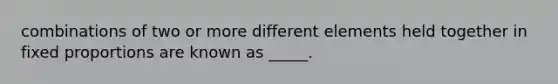 combinations of two or more different elements held together in fixed proportions are known as _____.