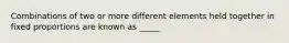 Combinations of two or more different elements held together in fixed proportions are known as _____