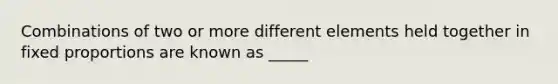 Combinations of two or more different elements held together in fixed proportions are known as _____