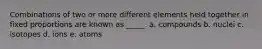 Combinations of two or more different elements held together in fixed proportions are known as _____. a. compounds b. nuclei c. isotopes d. ions e. atoms