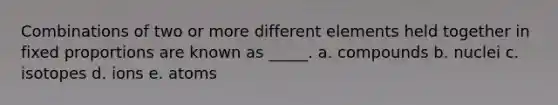 Combinations of two or more different elements held together in fixed proportions are known as _____. a. compounds b. nuclei c. isotopes d. ions e. atoms