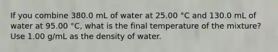 If you combine 380.0 mL of water at 25.00 °C and 130.0 mL of water at 95.00 °C, what is the final temperature of the mixture? Use 1.00 g/mL as the density of water.