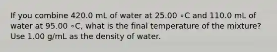 If you combine 420.0 mL of water at 25.00 ∘C and 110.0 mL of water at 95.00 ∘C, what is the final temperature of the mixture? Use 1.00 g/mL as the density of water.