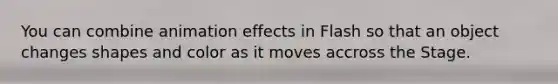 You can combine animation effects in Flash so that an object changes shapes and color as it moves accross the Stage.