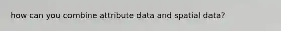 how can you combine attribute data and spatial data?