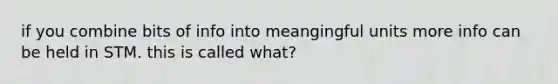 if you combine bits of info into meangingful units more info can be held in STM. this is called what?