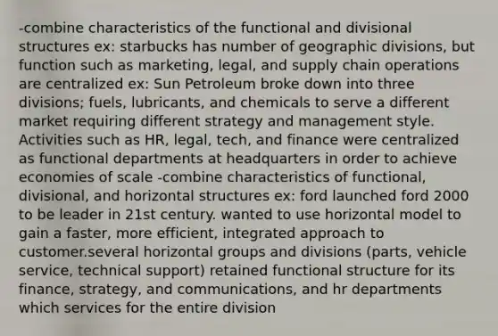 -combine characteristics of the functional and divisional structures ex: starbucks has number of geographic divisions, but function such as marketing, legal, and supply chain operations are centralized ex: Sun Petroleum broke down into three divisions; fuels, lubricants, and chemicals to serve a different market requiring different strategy and management style. Activities such as HR, legal, tech, and finance were centralized as functional departments at headquarters in order to achieve economies of scale -combine characteristics of functional, divisional, and horizontal structures ex: ford launched ford 2000 to be leader in 21st century. wanted to use horizontal model to gain a faster, more efficient, integrated approach to customer.several horizontal groups and divisions (parts, vehicle service, technical support) retained functional structure for its finance, strategy, and communications, and hr departments which services for the entire division