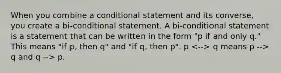 When you combine a conditional statement and its converse, you create a bi-conditional statement. A bi-conditional statement is a statement that can be written in the form "p if and only q." This means "if p, then q" and "if q, then p". p q means p --> q and q --> p.