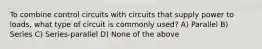 To combine control circuits with circuits that supply power to loads, what type of circuit is commonly used? A) Parallel B) Series C) Series-parallel D) None of the above