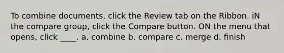 To combine documents, click the Review tab on the Ribbon. iN the compare group, click the Compare button. ON the menu that opens, click ____. a. combine b. compare c. merge d. finish