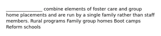 ________________ combine elements of foster care and group home placements and are run by a single family rather than staff members. Rural programs Family group homes Boot camps Reform schools