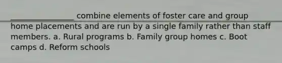 ________________ combine elements of foster care and group home placements and are run by a single family rather than staff members. a. Rural programs b. Family group homes c. Boot camps d. Reform schools