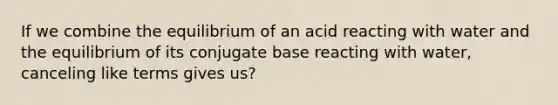 If we combine the equilibrium of an acid reacting with water and the equilibrium of its conjugate base reacting with water, canceling like terms gives us?