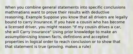 When you combine general statements into specific conclusions mathmatians want to prove their results with deductive reasoning. Example Suppose you know that all drivers are legally bound to carry insurance. If you have a cousin who has become a licensed driver, you might reason "If my cousin drives a car, she will Carry insurance" Using prior knowledge to make an assumptionUsing known facts, defintions and accepted properties in logical order to reach conclusion or to show that that statement is true (proving. makes a rule)