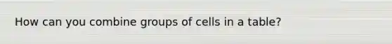 How can you combine groups of cells in a table?