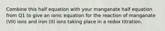 Combine this half equation with your manganate half equation from Q1 to give an ionic equation for the reaction of manganate (VII) ions and iron (II) ions taking place in a redox titration.