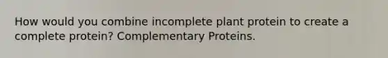 How would you combine incomplete plant protein to create a complete protein? Complementary Proteins.