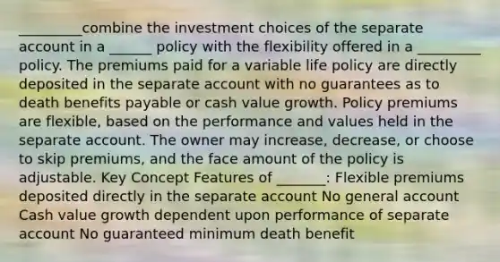 _________combine the investment choices of the separate account in a ______ policy with the flexibility offered in a _________ policy. The premiums paid for a variable life policy are directly deposited in the separate account with no guarantees as to death benefits payable or cash value growth. Policy premiums are flexible, based on the performance and values held in the separate account. The owner may increase, decrease, or choose to skip premiums, and the face amount of the policy is adjustable. Key Concept Features of _______: Flexible premiums deposited directly in the separate account No general account Cash value growth dependent upon performance of separate account No guaranteed minimum death benefit