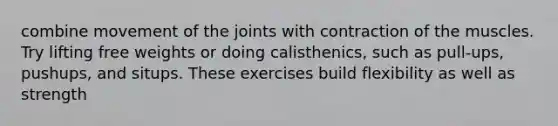 combine movement of the joints with contraction of the muscles. Try lifting free weights or doing calisthenics, such as pull-ups, pushups, and situps. These exercises build flexibility as well as strength