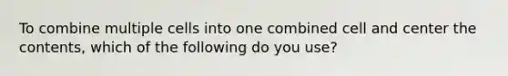 To combine multiple cells into one combined cell and center the contents, which of the following do you use?