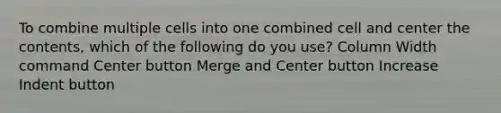 To combine multiple cells into one combined cell and center the contents, which of the following do you use? Column Width command Center button Merge and Center button Increase Indent button