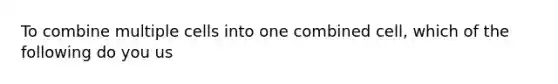 To combine multiple cells into one combined cell, which of the following do you us