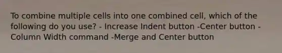 To combine multiple cells into one combined cell, which of the following do you use? - Increase Indent button -Center button -Column Width command -Merge and Center button